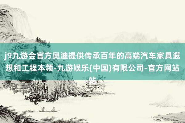 j9九游会官方奥迪提供传承百年的高端汽车家具遐想和工程本领-九游娱乐(中国)有限公司-官方网站