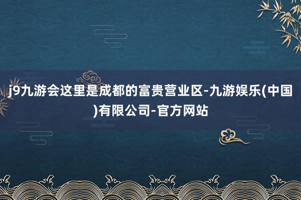 j9九游会这里是成都的富贵营业区-九游娱乐(中国)有限公司-官方网站