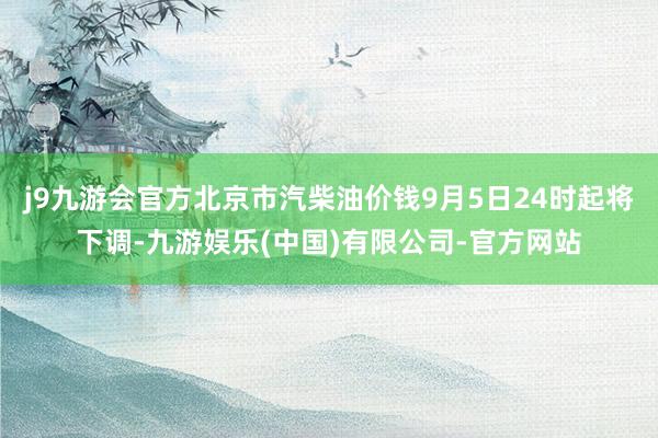 j9九游会官方北京市汽柴油价钱9月5日24时起将下调-九游娱乐(中国)有限公司-官方网站