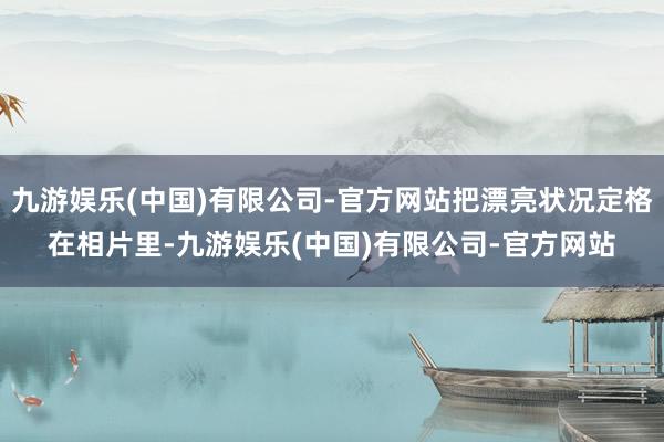 九游娱乐(中国)有限公司-官方网站把漂亮状况定格在相片里-九游娱乐(中国)有限公司-官方网站