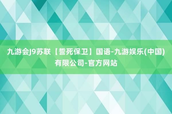 九游会J9苏联【誓死保卫】国语-九游娱乐(中国)有限公司-官方网站