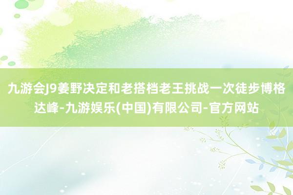 九游会J9姜野决定和老搭档老王挑战一次徒步博格达峰-九游娱乐(中国)有限公司-官方网站