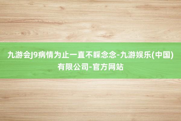 九游会J9病情为止一直不睬念念-九游娱乐(中国)有限公司-官方网站