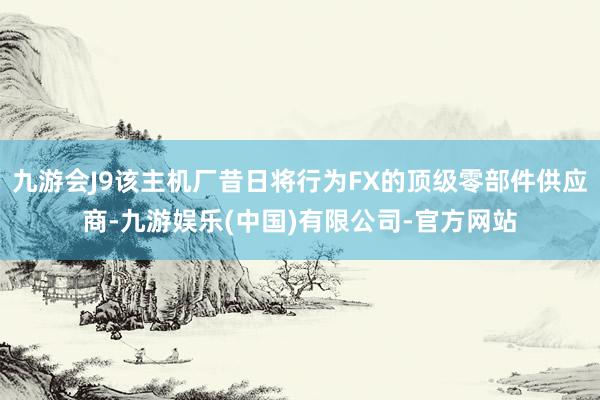 九游会J9该主机厂昔日将行为FX的顶级零部件供应商-九游娱乐(中国)有限公司-官方网站