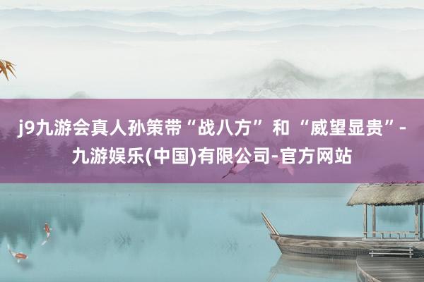 j9九游会真人孙策带“战八方” 和 “威望显贵”-九游娱乐(中国)有限公司-官方网站