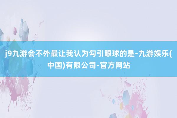 j9九游会不外最让我认为勾引眼球的是-九游娱乐(中国)有限公司-官方网站