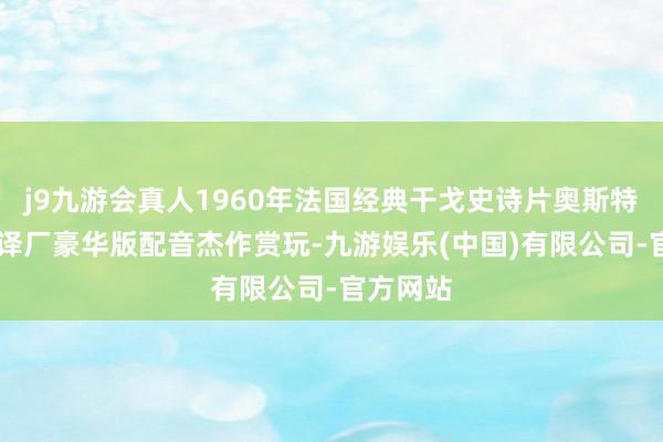 j9九游会真人1960年法国经典干戈史诗片奥斯特里兹 上译厂豪华版配音杰作赏玩-九游娱乐(中国)有限公司-官方网站