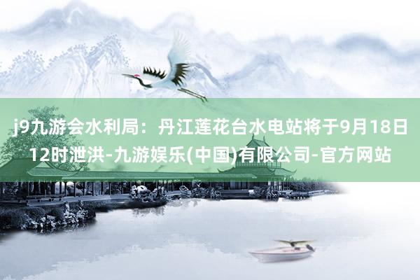 j9九游会水利局：丹江莲花台水电站将于9月18日12时泄洪-九游娱乐(中国)有限公司-官方网站