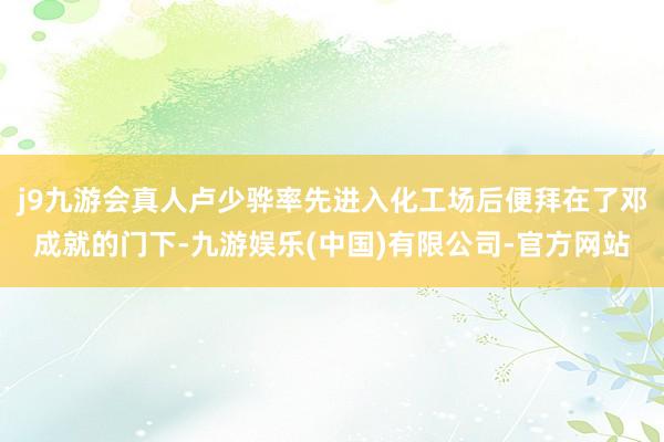 j9九游会真人卢少骅率先进入化工场后便拜在了邓成就的门下-九游娱乐(中国)有限公司-官方网站