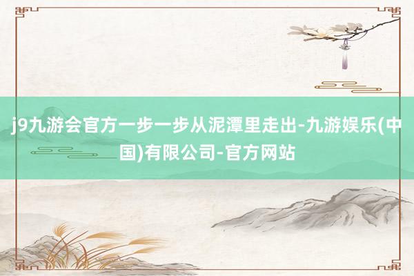 j9九游会官方一步一步从泥潭里走出-九游娱乐(中国)有限公司-官方网站