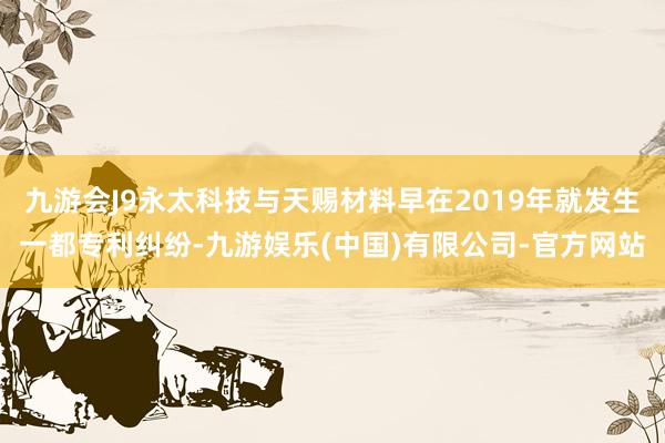 九游会J9永太科技与天赐材料早在2019年就发生一都专利纠纷-九游娱乐(中国)有限公司-官方网站