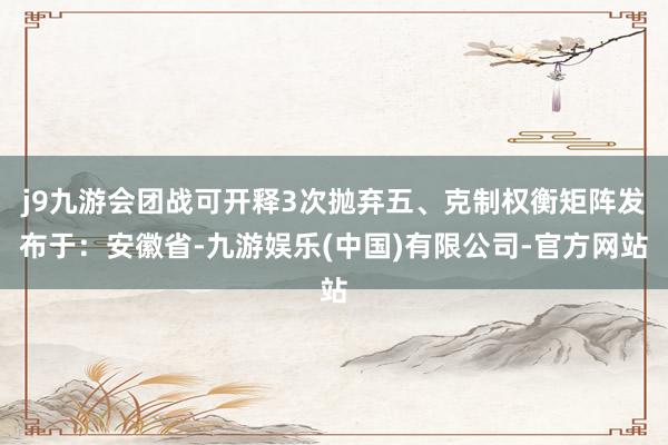 j9九游会团战可开释3次抛弃五、克制权衡矩阵发布于：安徽省-九游娱乐(中国)有限公司-官方网站