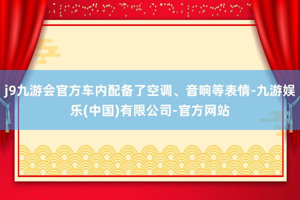 j9九游会官方车内配备了空调、音响等表情-九游娱乐(中国)有限公司-官方网站