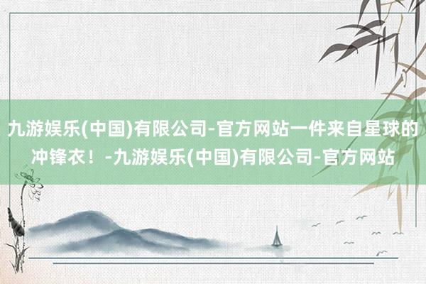 九游娱乐(中国)有限公司-官方网站一件来自星球的冲锋衣！-九游娱乐(中国)有限公司-官方网站
