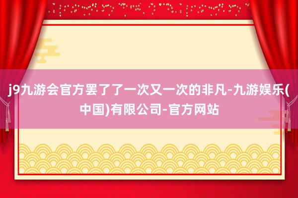 j9九游会官方罢了了一次又一次的非凡-九游娱乐(中国)有限公司-官方网站