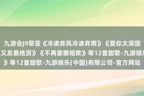 九游会J9黎亚《冷凌弃风冷凌弃雨》《爱你太深固》《望郞解情衷》《一又友最绝顶》《不再蒙眼相欺》等12首甜歌-九游娱乐(中国)有限公司-官方网站
