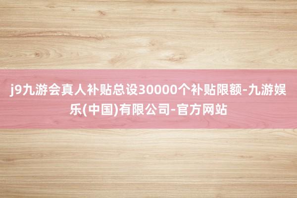 j9九游会真人补贴总设30000个补贴限额-九游娱乐(中国)有限公司-官方网站
