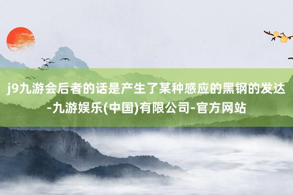 j9九游会后者的话是产生了某种感应的黑钢的发达-九游娱乐(中国)有限公司-官方网站