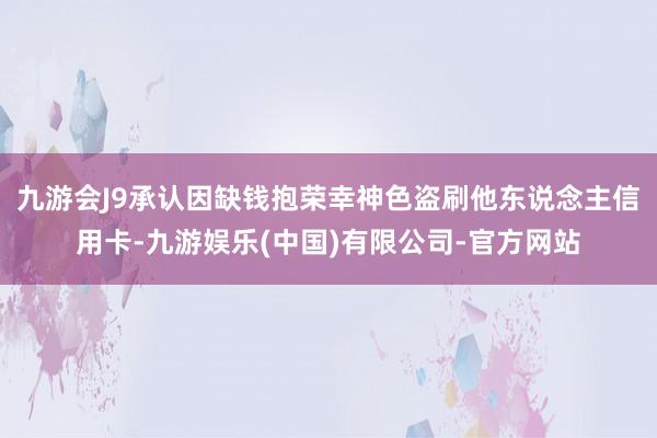 九游会J9承认因缺钱抱荣幸神色盗刷他东说念主信用卡-九游娱乐(中国)有限公司-官方网站