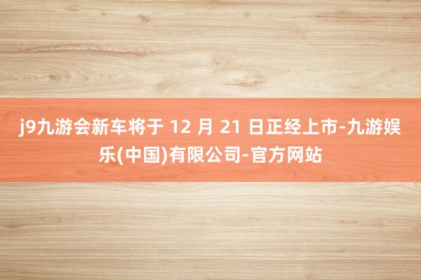 j9九游会新车将于 12 月 21 日正经上市-九游娱乐(中国)有限公司-官方网站