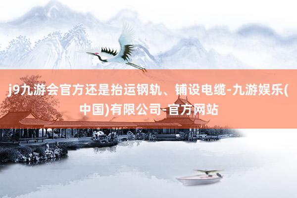 j9九游会官方还是抬运钢轨、铺设电缆-九游娱乐(中国)有限公司-官方网站