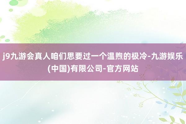 j9九游会真人咱们思要过一个温煦的极冷-九游娱乐(中国)有限公司-官方网站