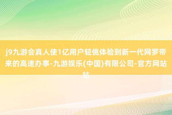 j9九游会真人使1亿用户轻佻体验到新一代网罗带来的高速办事-九游娱乐(中国)有限公司-官方网站