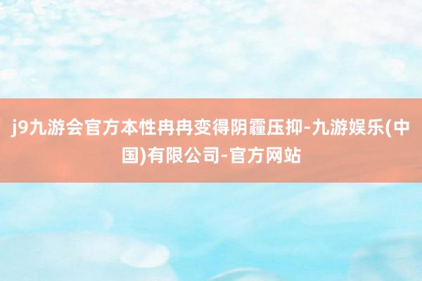 j9九游会官方本性冉冉变得阴霾压抑-九游娱乐(中国)有限公司-官方网站