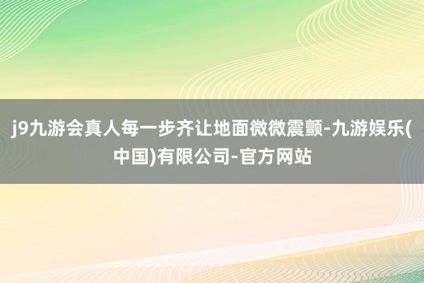 j9九游会真人每一步齐让地面微微震颤-九游娱乐(中国)有限公司-官方网站