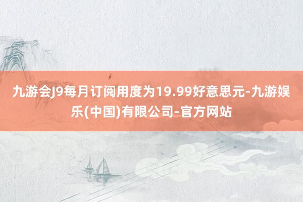 九游会J9每月订阅用度为19.99好意思元-九游娱乐(中国)有限公司-官方网站