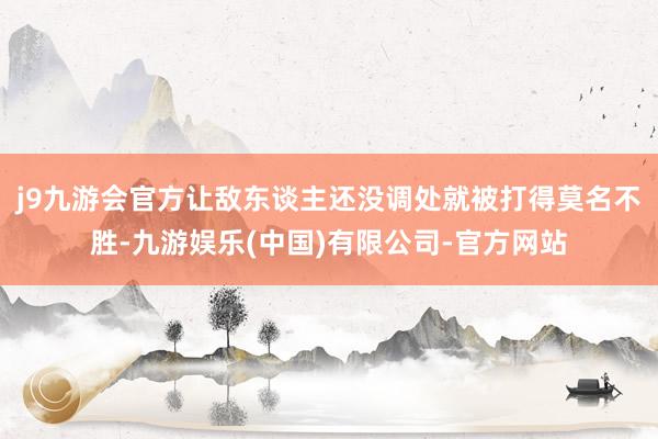j9九游会官方让敌东谈主还没调处就被打得莫名不胜-九游娱乐(中国)有限公司-官方网站