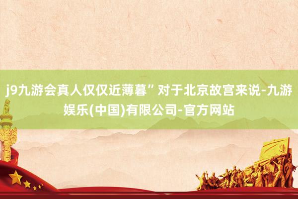 j9九游会真人仅仅近薄暮”对于北京故宫来说-九游娱乐(中国)有限公司-官方网站
