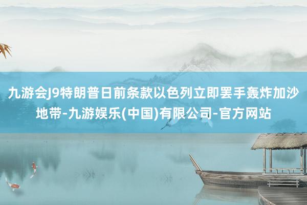 九游会J9特朗普日前条款以色列立即罢手轰炸加沙地带-九游娱乐(中国)有限公司-官方网站