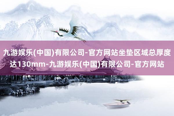 九游娱乐(中国)有限公司-官方网站坐垫区域总厚度达130mm-九游娱乐(中国)有限公司-官方网站