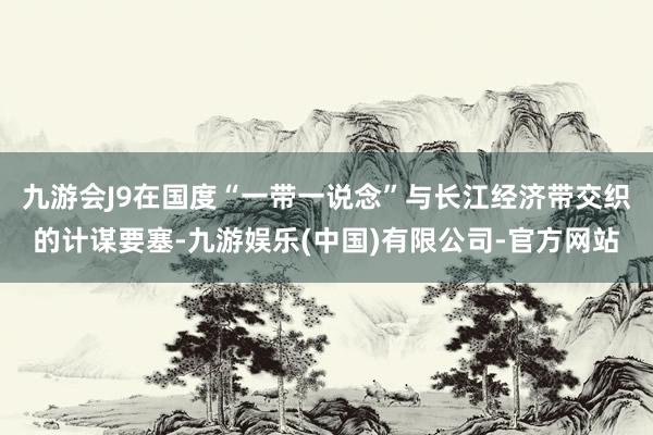 九游会J9在国度“一带一说念”与长江经济带交织的计谋要塞-九游娱乐(中国)有限公司-官方网站