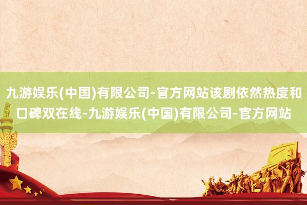 九游娱乐(中国)有限公司-官方网站该剧依然热度和口碑双在线-九游娱乐(中国)有限公司-官方网站