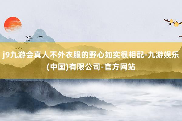 j9九游会真人不外衣服的野心如实很相配-九游娱乐(中国)有限公司-官方网站
