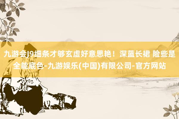九游会J9细条才够玄虚好意思艳！深蓝长裙 险些是全能底色-九游娱乐(中国)有限公司-官方网站
