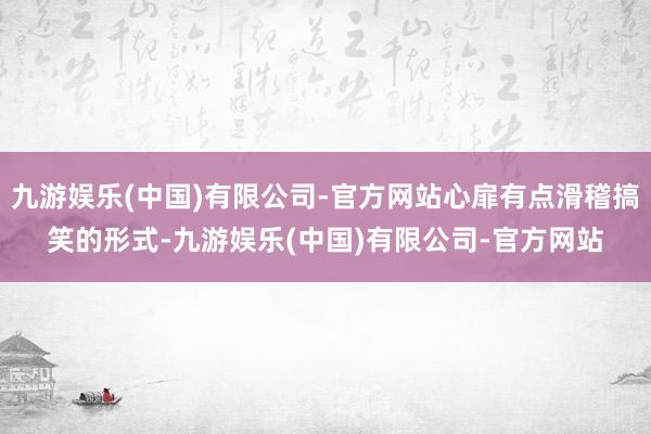 九游娱乐(中国)有限公司-官方网站心扉有点滑稽搞笑的形式-九游娱乐(中国)有限公司-官方网站
