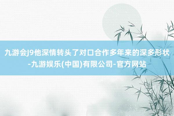 九游会J9他深情转头了对口合作多年来的深多形状-九游娱乐(中国)有限公司-官方网站
