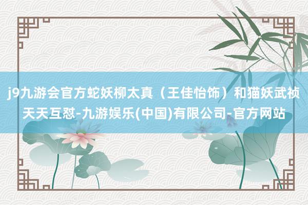 j9九游会官方蛇妖柳太真（王佳怡饰）和猫妖武祯天天互怼-九游娱乐(中国)有限公司-官方网站