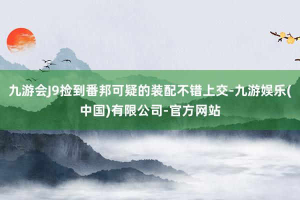 九游会J9捡到番邦可疑的装配不错上交-九游娱乐(中国)有限公司-官方网站