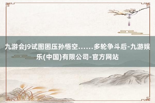 九游会J9试图困压孙悟空……多轮争斗后-九游娱乐(中国)有限公司-官方网站