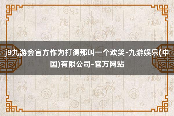 j9九游会官方作为打得那叫一个欢笑-九游娱乐(中国)有限公司-官方网站