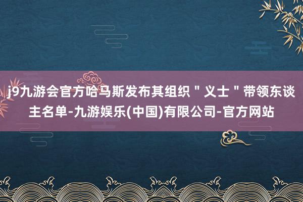 j9九游会官方哈马斯发布其组织＂义士＂带领东谈主名单-九游娱乐(中国)有限公司-官方网站