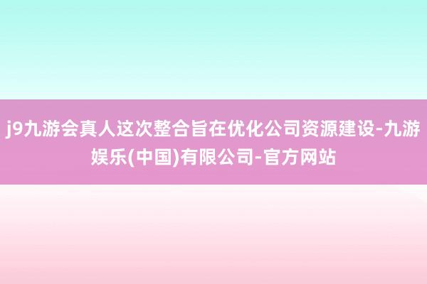 j9九游会真人这次整合旨在优化公司资源建设-九游娱乐(中国)有限公司-官方网站