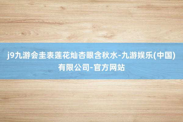 j9九游会圭表莲花灿杏眼含秋水-九游娱乐(中国)有限公司-官方网站