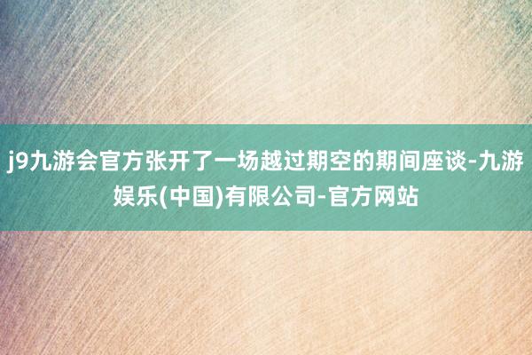 j9九游会官方张开了一场越过期空的期间座谈-九游娱乐(中国)有限公司-官方网站