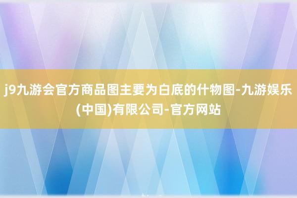 j9九游会官方商品图主要为白底的什物图-九游娱乐(中国)有限公司-官方网站