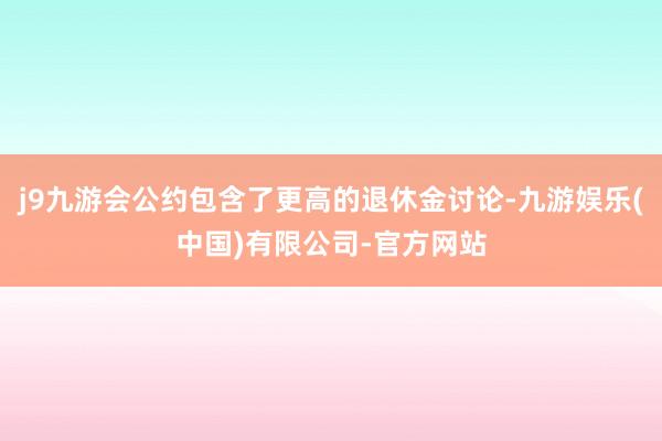 j9九游会公约包含了更高的退休金讨论-九游娱乐(中国)有限公司-官方网站